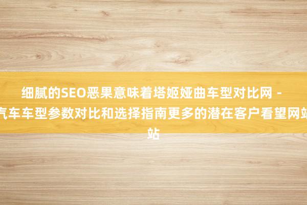 细腻的SEO恶果意味着塔姬娅曲车型对比网 - 汽车车型参数对比和选择指南更多的潜在客户看望网站